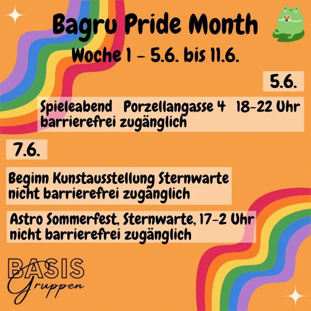 Infos zum Bagru Pride Month. Woche 1 - 5.6. bis 11.6. Auf der rechten Seite steht: 5.6. Spieleabend Porzellangasse 4, 18-22Uhr, barrierefrei zugänglich. Links steht 7.6. Beginn Kunstausstellung Sternenwarte, nicht barrierefreizugänglich. Und Astro Sommerfest, Sternwarte, 17-2 Uhr, nicht barrierefrei zugänglich. Das Ganze steht auf orangem Hintergrund, links oben und rechts unten sind jeweils ein Regenbogen. In der linken unteren Ecke steht Basisgruppen. Rechts oben ist eine Zeichnung von einem sitzenden Frosch mit einem Regenbogenherz.