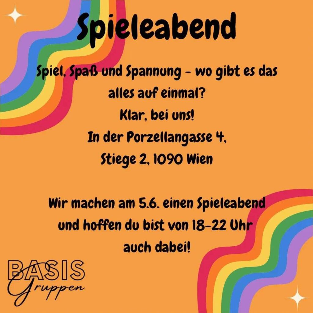 Infos zum Spieleabend. Mittig steht: "Spiel, Spaß und Spannung - wo gibt es das alles auf einmal? Klar, bei uns! In der Porzellangasse 4, Stiege 2, 1090 Wien. Wir machen am 5.6. einen Spieleabend und hoffen du bist von 18-22 Uhr auch dabei!" Das Ganze steht auf orangem Hintergrund, links oben und rechts unten sind jeweils ein Regenbogen. In der linken unteren Ecke steht Basisgruppen.