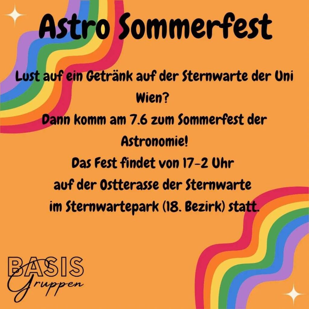 Infos zum Astro Sommerfest. Mittig steht: "Lust auf ein Getränk auf der Sternwarte der Uni Wien? Dann komm am 7.6 zum Sommerfest der Astronomie! Das Fest findet von 17-2 Uhr auf der Ostterasse der Sternwarte im Sternwartepark (18. Bezirk) statt." Das Ganze steht auf orangem Hintergrund, links oben und rechts unten sind jeweils ein Regenbogen. In der linken unteren Ecke steht Basisgruppen.