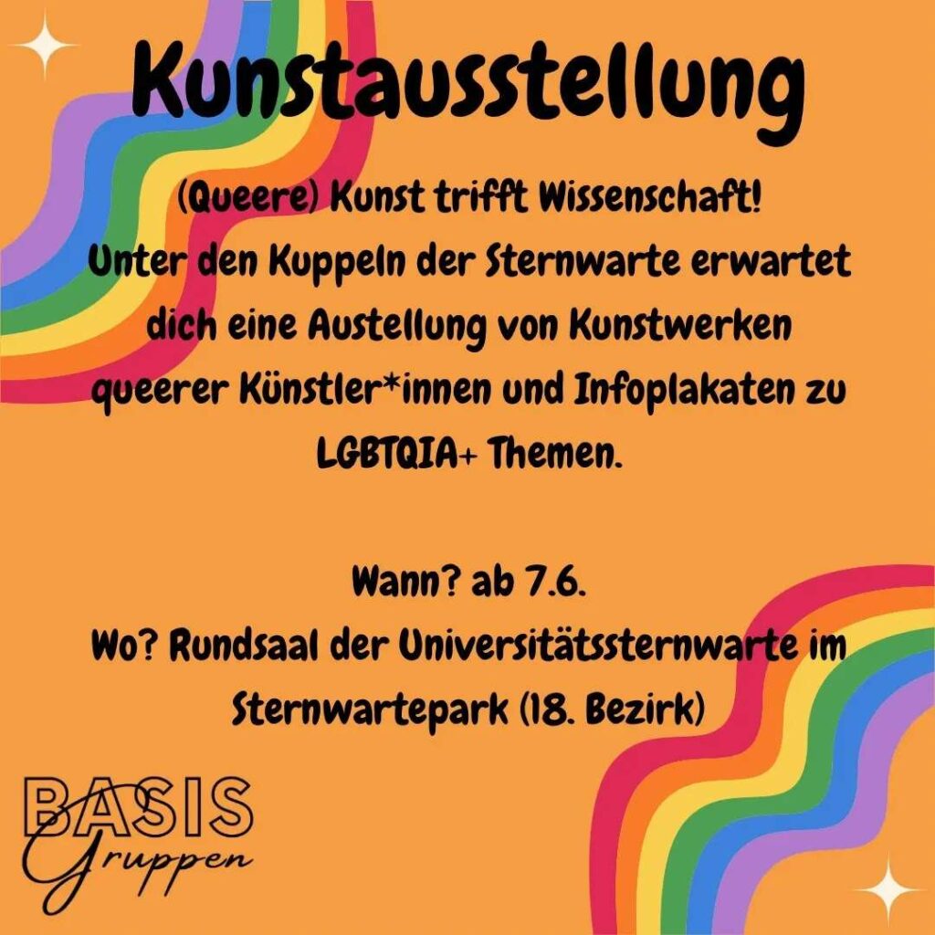 Infos zur Kunstausstellung. Mittig steht: "(Queere) Kunst trifft Wissenschaft! Unter den Kuppeln der Sternwarte erwartet dich eine Austellung von Kunstwerken queerer Künstler*innen und Infoplakaten zu LGBTQIA+ Themen. Wann? ab 7.6. Wo? Rundsaal der Universitätssternwarte im Sternwartepark (18. Bezirk)" Das Ganze steht auf orangem Hintergrund, links oben und rechts unten sind jeweils ein Regenbogen. In der linken unteren Ecke steht Basisgruppen.